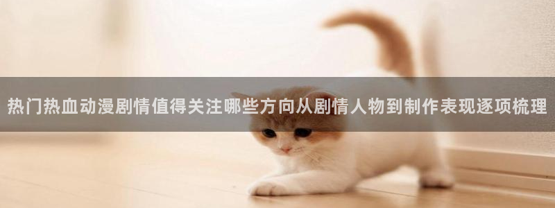 漫蛙台:热门热血动漫剧情值得关注哪些方向从剧情人物到制作表现逐项梳理配图